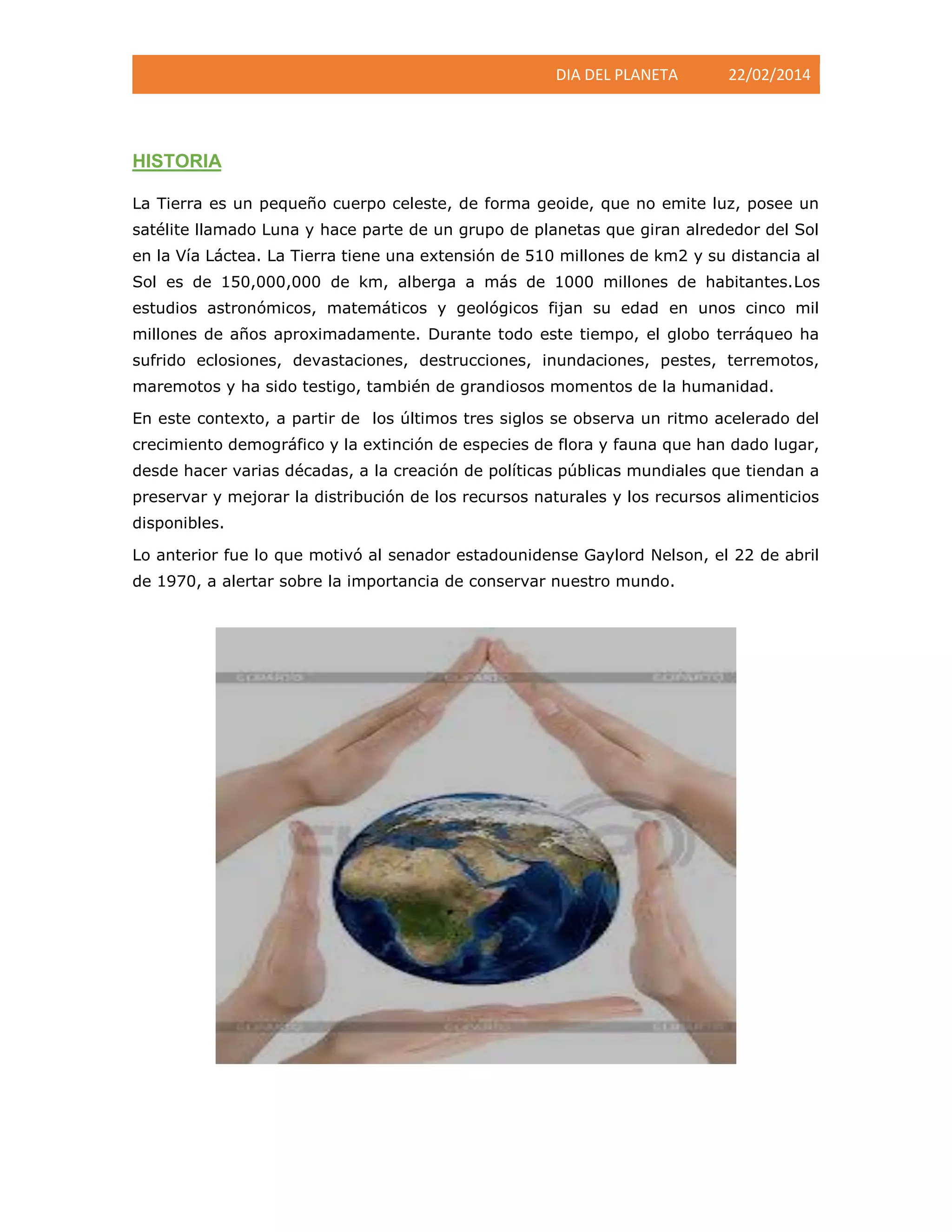 DIA DEL PLANETA

22/02/2014

HISTORIA
La Tierra es un pequeño cuerpo celeste, de forma geoide, que no emite luz, posee un
satélite llamado Luna y hace parte de un grupo de planetas que giran alrededor del Sol
en la Vía Láctea. La Tierra tiene una extensión de 510 millones de km2 y su distancia al
Sol es de 150,000,000 de km, alberga a más de 1000 millones de habitantes.Los
estudios astronómicos, matemáticos y geológicos fijan su edad en unos cinco mil
millones de años aproximadamente. Durante todo este tiempo, el globo terráqueo ha
sufrido eclosiones, devastaciones, destrucciones, inundaciones, pestes, terremotos,
maremotos y ha sido testigo, también de grandiosos momentos de la humanidad.
En este contexto, a partir de los últimos tres siglos se observa un ritmo acelerado del
crecimiento demográfico y la extinción de especies de flora y fauna que han dado lugar,
desde hacer varias décadas, a la creación de políticas públicas mundiales que tiendan a
preservar y mejorar la distribución de los recursos naturales y los recursos alimenticios
disponibles.
Lo anterior fue lo que motivó al senador estadounidense Gaylord Nelson, el 22 de abril
de 1970, a alertar sobre la importancia de conservar nuestro mundo.

 