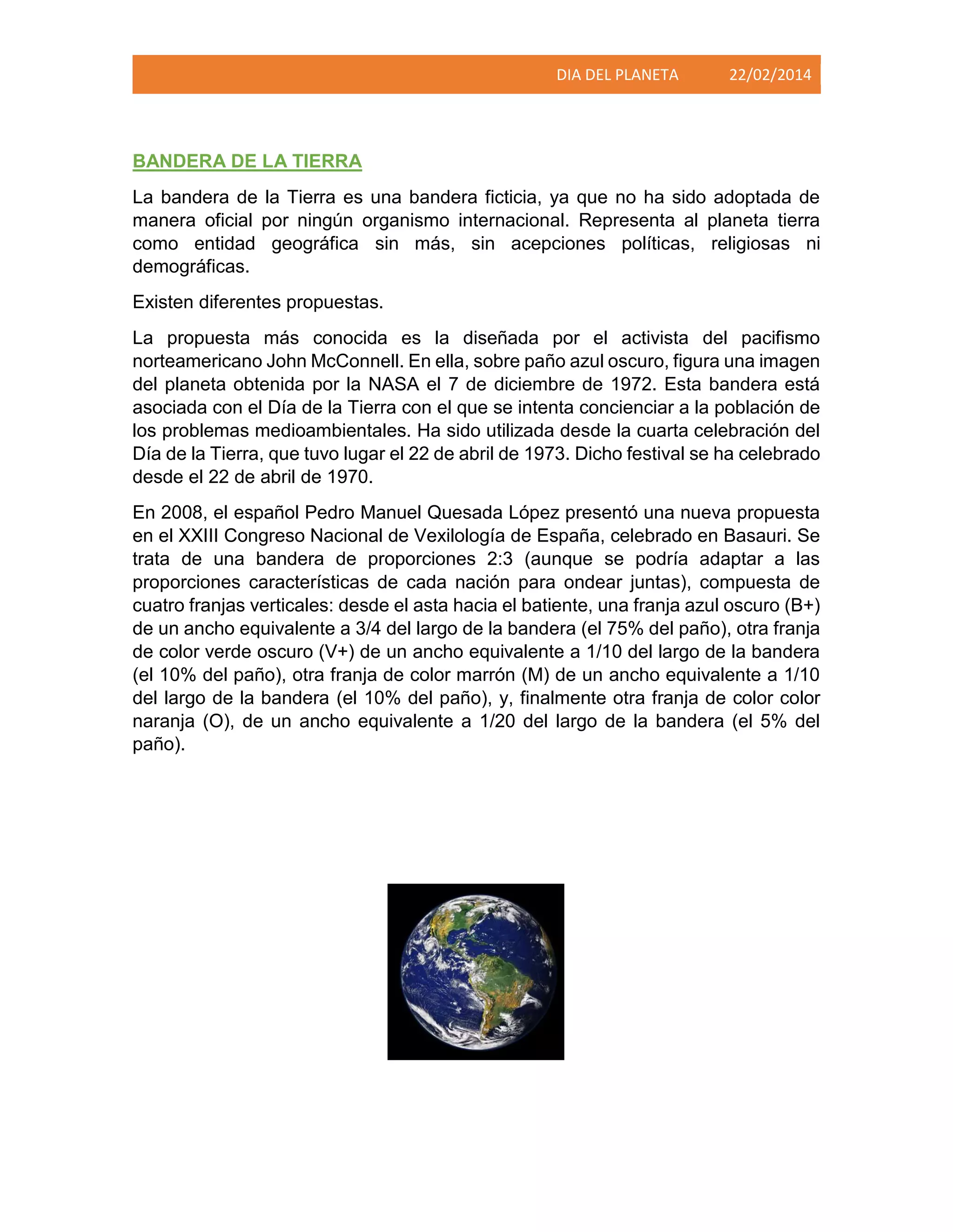 DIA DEL PLANETA

22/02/2014

BANDERA DE LA TIERRA
La bandera de la Tierra es una bandera ficticia, ya que no ha sido adoptada de
manera oficial por ningún organismo internacional. Representa al planeta tierra
como entidad geográfica sin más, sin acepciones políticas, religiosas ni
demográficas.
Existen diferentes propuestas.
La propuesta más conocida es la diseñada por el activista del pacifismo
norteamericano John McConnell. En ella, sobre paño azul oscuro, figura una imagen
del planeta obtenida por la NASA el 7 de diciembre de 1972. Esta bandera está
asociada con el Día de la Tierra con el que se intenta concienciar a la población de
los problemas medioambientales. Ha sido utilizada desde la cuarta celebración del
Día de la Tierra, que tuvo lugar el 22 de abril de 1973. Dicho festival se ha celebrado
desde el 22 de abril de 1970.
En 2008, el español Pedro Manuel Quesada López presentó una nueva propuesta
en el XXIII Congreso Nacional de Vexilología de España, celebrado en Basauri. Se
trata de una bandera de proporciones 2:3 (aunque se podría adaptar a las
proporciones características de cada nación para ondear juntas), compuesta de
cuatro franjas verticales: desde el asta hacia el batiente, una franja azul oscuro (B+)
de un ancho equivalente a 3/4 del largo de la bandera (el 75% del paño), otra franja
de color verde oscuro (V+) de un ancho equivalente a 1/10 del largo de la bandera
(el 10% del paño), otra franja de color marrón (M) de un ancho equivalente a 1/10
del largo de la bandera (el 10% del paño), y, finalmente otra franja de color color
naranja (O), de un ancho equivalente a 1/20 del largo de la bandera (el 5% del
paño).

 