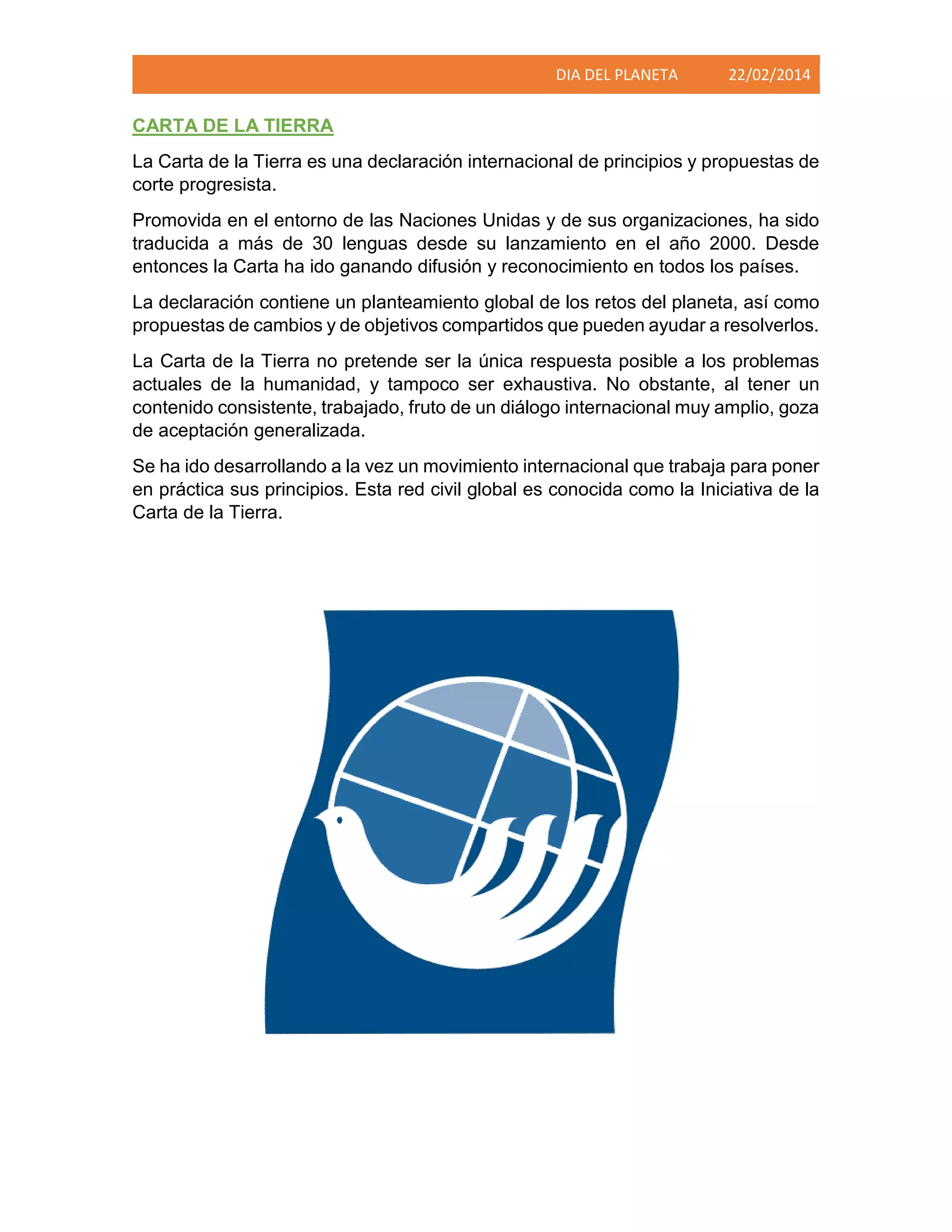 DIA DEL PLANETA

22/02/2014

CARTA DE LA TIERRA
La Carta de la Tierra es una declaración internacional de principios y propuestas de
corte progresista.
Promovida en el entorno de las Naciones Unidas y de sus organizaciones, ha sido
traducida a más de 30 lenguas desde su lanzamiento en el año 2000. Desde
entonces la Carta ha ido ganando difusión y reconocimiento en todos los países.
La declaración contiene un planteamiento global de los retos del planeta, así como
propuestas de cambios y de objetivos compartidos que pueden ayudar a resolverlos.
La Carta de la Tierra no pretende ser la única respuesta posible a los problemas
actuales de la humanidad, y tampoco ser exhaustiva. No obstante, al tener un
contenido consistente, trabajado, fruto de un diálogo internacional muy amplio, goza
de aceptación generalizada.
Se ha ido desarrollando a la vez un movimiento internacional que trabaja para poner
en práctica sus principios. Esta red civil global es conocida como la Iniciativa de la
Carta de la Tierra.

 