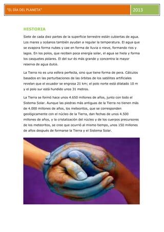 “EL DÌA DEL PLANETA” 2013
HISTORIA
Siete de cada diez partes de la superficie terrestre están cubiertas de agua.
Los mares y océanos también ayudan a regular la temperatura. El agua que
se evapora forma nubes y cae en forma de lluvia o nieve, formando rios y
lagos. En los polos, que reciben poca energía solar, el agua se hiela y forma
los casquetes polares. El del sur és más grande y concentra la mayor
reserva de agua dulce.
La Tierra no es una esfera perfecta, sino que tiene forma de pera. Cálculos
basados en las perturbaciones de las órbitas de los satélites artificiales
revelan que el ecuador se engrosa 21 km; el polo norte está dilatado 10 m
y el polo sur está hundido unos 31 metros.
La Tierra se formó hace unos 4.650 millones de años, junto con todo el
Sistema Solar. Aunque las piedras más antiguas de la Tierra no tienen más
de 4.000 millones de años, los meteoritos, que se corresponden
geológicamente con el núcleo de la Tierra, dan fechas de unos 4.500
millones de años, y la cristalización del núcleo y de los cuerpos precursores
de los meteoritos, se cree que ocurrió al mismo tiempo, unos 150 millones
de años después de formarse la Tierra y el Sistema Solar.
 