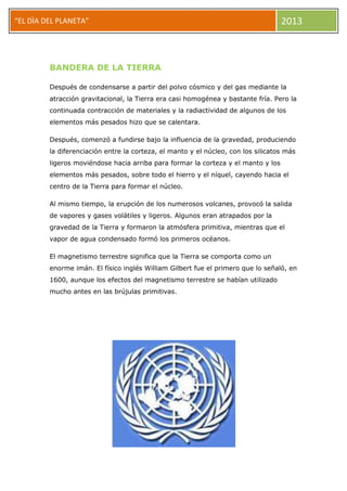 “EL DÌA DEL PLANETA” 2013
BANDERA DE LA TIERRA
Después de condensarse a partir del polvo cósmico y del gas mediante la
atracción gravitacional, la Tierra era casi homogénea y bastante fría. Pero la
continuada contracción de materiales y la radiactividad de algunos de los
elementos más pesados hizo que se calentara.
Después, comenzó a fundirse bajo la influencia de la gravedad, produciendo
la diferenciación entre la corteza, el manto y el núcleo, con los silicatos más
ligeros moviéndose hacia arriba para formar la corteza y el manto y los
elementos más pesados, sobre todo el hierro y el níquel, cayendo hacia el
centro de la Tierra para formar el núcleo.
Al mismo tiempo, la erupción de los numerosos volcanes, provocó la salida
de vapores y gases volátiles y ligeros. Algunos eran atrapados por la
gravedad de la Tierra y formaron la atmósfera primitiva, mientras que el
vapor de agua condensado formó los primeros océanos.
El magnetismo terrestre significa que la Tierra se comporta como un
enorme imán. El físico inglés William Gilbert fue el primero que lo señaló, en
1600, aunque los efectos del magnetismo terrestre se habían utilizado
mucho antes en las brújulas primitivas.
 
