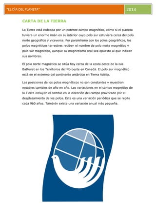 “EL DÌA DEL PLANETA” 2013
CARTA DE LA TIERRA
La Tierra está rodeada por un potente campo magnético, como si el planeta
tuviera un enorme imán en su interior cuyo polo sur estuviera cerca del polo
norte geográfico y viceversa. Por paralelismo con los polos geográficos, los
polos magnéticos terrestres reciben el nombre de polo norte magnético y
polo sur magnético, aunque su magnetismo real sea opuesto al que indican
sus nombres.
El polo norte magnético se sitúa hoy cerca de la costa oeste de la isla
Bathurst en los Territorios del Noroeste en Canadá. El polo sur magnético
está en el extremo del continente antártico en Tierra Adelia.
Las posiciones de los polos magnéticos no son constantes y muestran
notables cambios de año en año. Las variaciones en el campo magnético de
la Tierra incluyen el cambio en la dirección del campo provocado por el
desplazamiento de los polos. Esta es una variación periódica que se repite
cada 960 años. También existe una variación anual más pequeña.
 
