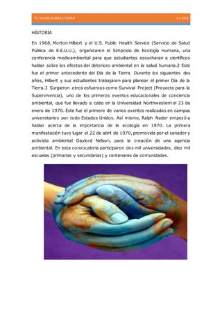 “EL DIA DEL PLANETA TIERRA” 1-1-2015
HISTORIA
En 1968, Morton Hilbert y el U.S. Public Health Service (Servicio de Salud
Pública de E.E.U.U.), organizaron el Simposio de Ecología Humana, una
conferencia medioambiental para que estudiantes escucharan a científicos
hablar sobre los efectos del deterioro ambiental en la salud humana.2 Este
fue el primer antecedente del Día de la Tierra. Durante los siguientes dos
años, Hilbert y sus estudiantes trabajaron para planear el primer Día de la
Tierra.3 Surgieron otros esfuerzos como Survival Project (Proyecto para la
Supervivencia), uno de los primeros eventos educacionales de conciencia
ambiental, que fue llevado a cabo en la Universidad Northwestern el 23 de
enero de 1970. Este fue el primero de varios eventos realizados en campus
universitarios por todo Estados Unidos. Así mismo, Ralph Nader empezó a
hablar acerca de la importancia de la ecología en 1970. La primera
manifestación tuvo lugar el 22 de abril de 1970, promovida por el senador y
activista ambiental Gaylord Nelson, para la creación de una agencia
ambiental. En esta convocatoria participaron dos mil universidades, diez mil
escuelas (primarias y secundarias) y centenares de comunidades.
 