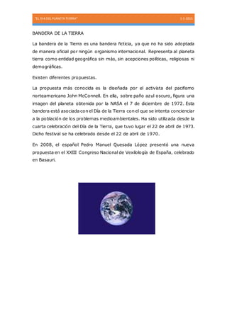 “EL DIA DEL PLANETA TIERRA” 1-1-2015
BANDERA DE LA TIERRA
La bandera de la Tierra es una bandera ficticia, ya que no ha sido adoptada
de manera oficial por ningún organismo internacional. Representa al planeta
tierra como entidad geográfica sin más, sin acepciones políticas, religiosas ni
demográficas.
Existen diferentes propuestas.
La propuesta más conocida es la diseñada por el activista del pacifismo
norteamericano John McConnell. En ella, sobre paño azul oscuro, figura una
imagen del planeta obtenida por la NASA el 7 de diciembre de 1972. Esta
bandera está asociada con el Día de la Tierra con el que se intenta concienciar
a la población de los problemas medioambientales. Ha sido utilizada desde la
cuarta celebración del Día de la Tierra, que tuvo lugar el 22 de abril de 1973.
Dicho festival se ha celebrado desde el 22 de abril de 1970.
En 2008, el español Pedro Manuel Quesada López presentó una nueva
propuesta en el XXIII Congreso Nacional de Vexilología de España, celebrado
en Basauri.
 