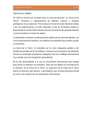 “EL DIA DEL PLANETA TIERRA” 1-1-2015
CARTA DE LA TIERRA
En 1997 se formó una comisión para el proyecto llamado "La Carta de la
Tierra". Personas y organizaciones de distintas culturas y sectores
participaron en su redacción. Promovida en el entorno de las Naciones Unidas
y de sus organizaciones, ha sido traducida a más de 30 lenguas desde su
lanzamiento en el año 2000. Desde entonces la Carta ha ido ganando difusión
y reconocimiento en todos los países.
La declaración contiene un planteamiento global de los retos del planeta, así
como propuestas de cambios y de objetivos compartidos que pueden ayudar
a resolverlos.
La Carta de la Tierra no pretende ser la única respuesta posible a los
problemas actuales de la humanidad, y tampoco ser exhaustiva. No obstante,
al tener un contenido consistente, trabajado, fruto de un diálogo internacional
muy amplio, goza de aceptación generalizada.
Se ha ido desarrollando a la vez un movimiento internacional que trabaja
para poner en práctica sus principios. Esta red civil global es conocida como
la Iniciativa de la Carta de la Tierra. La redacción de la Carta de la Tierra
abarcó el proceso más inclusivo y participativo que se haya efectuado jamás
en torno a la creación de una declaración internacional.
 