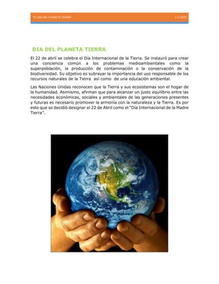 “EL DIA DEL PLANETA TIERRA” 1-1-2015
DIA DEL PLANETA TIERRA
El 22 de abril se celebra el Día Internacional de la Tierra. Se instauró para crear
una conciencia común a los problemas medioambientales como la
superpoblación, la producción de contaminación o la conservación de la
biodiversidad. Su objetivo es subrayar la importancia del uso responsable de los
recursos naturales de la Tierra así como de una educación ambiental.
Las Naciones Unidas reconocen que la Tierra y sus ecosistemas son el hogar de
la humanidad. Asimismo, afirman que para alcanzar un justo equilibrio entre las
necesidades económicas, sociales y ambientales de las generaciones presentes
y futuras es necesario promover la armonía con la naturaleza y la Tierra. Es por
esto que se decidió designar el 22 de Abril como el “Día Internacional de la Madre
Tierra”.
 