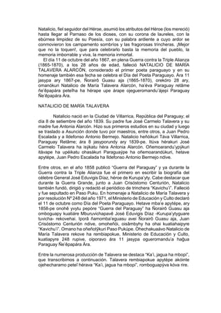 Natalicio, fiel seguidor del Héroe, asumió los atributos del Héroe (los mereció)
hasta llegar al Parnaso de los dioses, con su corona de laureles, con la
ebúrnea limpidez de su Poesía, con su palabra ardiente a cuyo ardor se
conmovieron los campamento sombríos y las fragorosas trincheras. ¡Mejor
que no la toquen!, que para celebrarlo basta la memoria del pueblo, la
memoria imborrable y viva, la memoria inmortal.
El día 11 de octubre del año 1867, en plena Guerra contra la Triple Alianza
(1865-1870), a los 28 años de edad, falleció NATALICIO DE MARÍA
TALAVERA ALARCÓN, considerado el primer poeta paraguayo y en su
homenaje también esa fecha se celebra el Día del Poeta Paraguayo. Ára 11
jasypa ary 1867-pe, Ñorairô Guasu aja (1865-1870), orekóro 28 ary,
omanókuri Natalicio de María Talavera Alarcón, ha’éva Paraguay retâme
ñe’êpapára peteîha ha hérape upe árape ojegueromandu’ájepi Paraguay
Ñe’êpapára Ára.
NATALICIO DE MARÍA TALAVERA
Natalicio nació en la Ciudad de Villarrica, República del Paraguay; el
día 8 de setiembre del año 1839. Su padre fue José Carmelo Talavera y su
madre fue Antonia Alarcón. Hizo sus primeros estudios en su ciudad y luego
se traslado a Asunción donde tuvo por maestros, entre otros, a Juan Pedro
Escalada y a Ildefonso Antonio Bermejo. Natalicio heñóikuri Táva Villarrica,
Paraguay Retâme; ára 8 jasyporundy ary 1839-pe. Itúva hérakuri José
Carmelo Talavera ha isýkatu héra Antonia Alarcón. Oñemoarandu’ypýkuri
itávape ha upéikatu ohasákuri Paraguaýpe ha oñemoarandúkuri, hetave
apytépe, Juan Pedro Escalada ha Ildefonso Antonio Bermejo ndive.
Entre otros, en el año 1858 publicó “Guerra del Paraguay” y ya durante la
Guerra contra la Triple Alianza fue el primero en escribir la biografía del
célebre General José Eduvigis Díaz, héroe de Kurupa’yty. Cabe destacar que
durante la Guerra Grande, junto a Juan Crisóstomo Centurión, Natalicio
también fundó, dirigió y redactó el periódico de trinchera “Kavichu’i”. Falleció
y fue sepultado en Paso Puku. En homenaje a Natalicio de María Talavera y
por resolución Nº 248 del año 1971, el Ministerio de Educación y Culto declaró
el 11 de octubre como Día del Poeta Paraguayo. Hetave mba’e apytépe, ary
1858-pe onohê yvytu pepóre “Guerra del Paraguay” ha Ñorairô Guasu aja
omboguapy kuatiáre Mburuvichapavê José Eduvigis Díaz -Kurupa’ytyguare
tuvicha- rekovehai. Iporâ ñamomba’eguasu avei Ñorairô Guasu aja, Juan
Crisóstomo Centurión ndive, omoheñói, oisâmbyhy ha ohai kuatiahaipyre
“Kavichu’i”. Omano ha oñeñotỹkuri Paso Pukúpe. Ohechakuaávo Natalicio de
María Talavera rekove ha rembiapokue, Ministerio de Educación y Culto,
kuatiapyre 248 rupive, oiporavo ára 11 jasypa ogueromandu’a haĝua
Paraguay Ñe’êpapára Ára.
Entre la numerosa producción de Talavera se destaca “Ka’i, jagua ha mbopi”,
que transcribimos a continuación. Talavera rembiapokue apytépe akóinte
ojehecharamo peteî hérava “Ka’i, jagua ha mbopi”, romboguapýva kóva rire.
 