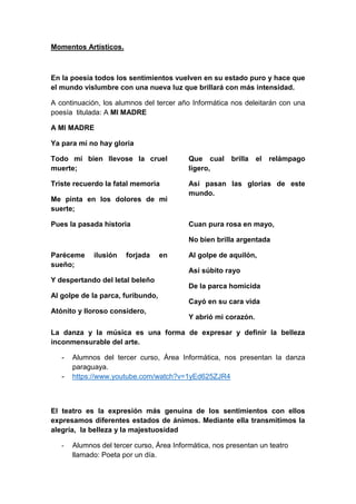 Momentos Artísticos.
En la poesía todos los sentimientos vuelven en su estado puro y hace que
el mundo vislumbre con una nueva luz que brillará con más intensidad.
A continuación, los alumnos del tercer año Informática nos deleitarán con una
poesía titulada: A MI MADRE
A MI MADRE
Ya para mí no hay gloria
Todo mí bien llevose la cruel
muerte;
Triste recuerdo la fatal memoria
Me pinta en los dolores de mi
suerte;
Pues la pasada historia
Paréceme ilusión forjada en
sueño;
Y despertando del letal beleño
Al golpe de la parca, furibundo,
Atónito y lloroso considero,
Que cual brilla el relámpago
ligero,
Así pasan las glorias de este
mundo.
Cuan pura rosa en mayo,
No bien brilla argentada
Al golpe de aquilón,
Así súbito rayo
De la parca homicida
Cayó en su cara vida
Y abrió mi corazón.
La danza y la música es una forma de expresar y definir la belleza
inconmensurable del arte.
- Alumnos del tercer curso, Área Informática, nos presentan la danza
paraguaya.
- https://www.youtube.com/watch?v=1yEd625ZJR4
El teatro es la expresión más genuina de los sentimientos con ellos
expresamos diferentes estados de ánimos. Mediante ella transmitimos la
alegría, la belleza y la majestuosidad
- Alumnos del tercer curso, Área Informática, nos presentan un teatro
llamado: Poeta por un día.
 