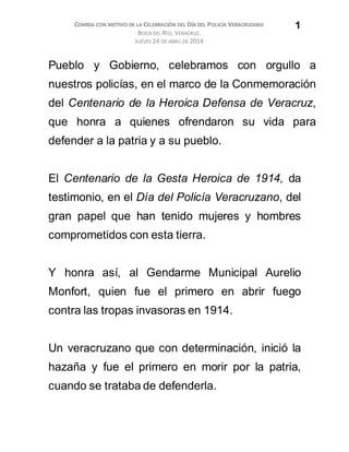 COMIDA CON MOTIVO DE LA CELEBRACIÓN DEL DÍA DEL POLICÍA VERACRUZANO
BOCA DEL RÍO, VERACRUZ.
JUEVES 24 DE ABRIL DE 2014
1
Pueblo y Gobierno, celebramos con orgullo a
nuestros policías, en el marco de la Conmemoración
del Centenario de la Heroica Defensa de Veracruz,
que honra a quienes ofrendaron su vida para
defender a la patria y a su pueblo.
El Centenario de la Gesta Heroica de 1914, da
testimonio, en el Día del Policía Veracruzano, del
gran papel que han tenido mujeres y hombres
comprometidos con esta tierra.
Y honra así, al Gendarme Municipal Aurelio
Monfort, quien fue el primero en abrir fuego
contra las tropas invasoras en 1914.
Un veracruzano que con determinación, inició la
hazaña y fue el primero en morir por la patria,
cuando se trataba de defenderla.
 