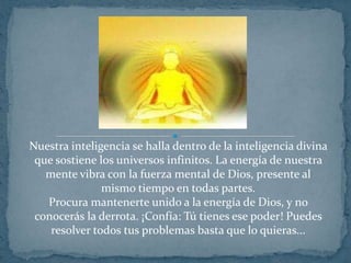 Nuestra inteligencia se halla dentro de la inteligencia divina que sostiene los universos infinitos. La energía de nuestra mente vibra con la fuerza mental de Dios, presente al mismo tiempo en todas partes.Procura mantenerte unido a la energía de Dios, y no conocerás la derrota. ¡Confía: Tú tienes ese poder! Puedes resolver todos tus problemas basta que lo quieras...