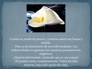 Cambia tu modo de pensar, y tendrás salud una buena y estable.Deja ya de lamentarte de tus enfermedades. Las enfermedades se agravan con nuestros pensamientos negativos.¡Aleja la enfermedad, sintiendo que te vas a sanar!¡Tú puedes sanar completamente! Todos los días mejoras, bajo todo punto de vista.