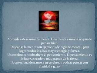 Aprende a descansar tu mente. Una mente cansada no puede pensar bien.Descansa la mente con ejercicios de higiene mental, para lograr todos los días mayor energía y fuerza.Un cerebro cansado altera el pensamiento. El pensamiento es la fuerza creadora más grande de la tierra.Proporciona descanso a tu cerebro, y podrás pensar con claridad y gozo.