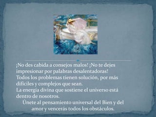 ¡No des cabida a consejos malos! ¡No te dejes impresionar por palabras desalentadoras!Todos los problemas tienen solución, por más difíciles y complejos que sean.La energía divina que sostiene el universo está dentro de nosotros.Únete al pensamiento universal del Bien y del amor y vencerás todos los obstáculos.