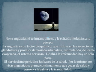 No te angusties ni te intranquilices, y le evitarás molestias a tu cuerpo.La angustia es un factor bioquímico, que influye en las secreciones glandulares y produce demasiada adrenalina, estimulando, de forma exagerada, el sistema nervioso.  De ahí a la enfermedad hay un solo paso.El nerviosismo perjudica las bases de la salud.  Por lo mismo, no vivas angustiado: piensa continuamente que gozas de salud y conserva la calma y la tranquilidad.
