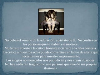 No bebas el veneno de la adulación, apártate de él.  No confíes en las personas que te alaban sin motivos.Muéstrate abierto a la crítica honesta y ciérrate a la falsa cortesía.La crítica a nuestros actos puede convertirse en la voz de alerta que necesitamos para nuestro mejoramiento.Los elogios no merecidos nos perjudican y nos crean ilusiones.No hay nada tan frágil como una persona que vive de sus propias ilusiones.