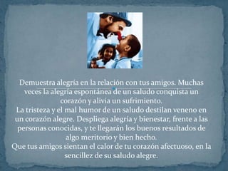 Demuestra alegría en la relación con tus amigos. Muchas veces la alegría espontánea de un saludo conquista un corazón y alivia un sufrimiento.La tristeza y el mal humor de un saludo destilan veneno en un corazón alegre. Despliega alegría y bienestar, frente a las personas conocidas, y te llegarán los buenos resultados de algo meritorio y bien hecho.Que tus amigos sientan el calor de tu corazón afectuoso, en la sencillez de su saludo alegre.