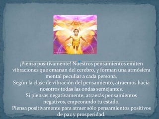 ¡Piensa positivamente! Nuestros pensamientos emiten vibraciones que emanan del cerebro, y forman una atmósfera mental peculiar a cada persona.Según la clase de vibración del pensamiento, atraemos hacia nosotros todas las ondas semejantes.Si piensas negativamente, atraerás pensamientos negativos, empeorando tu estado.Piensa positivamente para atraer sólo pensamientos positivos de paz y prosperidad.