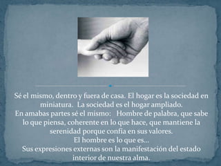 Sé el mismo, dentro y fuera de casa. El hogar es la sociedad en miniatura.  La sociedad es el hogar ampliado.En amabas partes sé el mismo:   Hombre de palabra, que sabe lo que piensa, coherente en lo que hace, que mantiene la serenidad porque confía en sus valores. El hombre es lo que es…Sus expresiones externas son la manifestación del estado interior de nuestra alma.