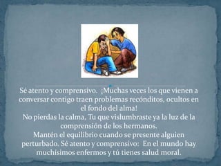 Sé atento y comprensivo.  ¡Muchas veces los que vienen a conversar contigo traen problemas recónditos, ocultos en el fondo del alma!No pierdas la calma, Tu que vislumbraste ya la luz de la comprensión de los hermanos.Mantén el equilibrio cuando se presente alguien perturbado. Sé atento y comprensivo:  En el mundo hay muchísimos enfermos y tú tienes salud moral.