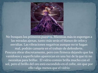 No busques los primeros puestos. Mientras más te expongas a las miradas ajenas, tanto más serás el blanco de celos y envidias. Las vibraciones negativas aunque no te hagan mal, podrán cansarte en el trabajo de defenderte.Procura obrar discretamente, pero con firmeza dejando que los vanidosos y superficiales aparezcan en una luz de la que tú no necesitas para brillar.  El vidrio común brilla mucho con el sol, pero el brillo del oro está escondido en el cofre, sin que por ello valga menos que el vidrio
