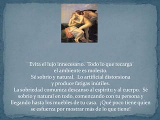 Evita el lujo innecesario.  Todo lo que recarga el ambiente es molesto.Sé sobrio y natural.  Lo artificial distorsiona y produce fatigas inútiles.La sobriedad comunica descanso al espíritu y al cuerpo.  Sé sobrio y natural en todo, comenzando con tu persona y llegando hasta los muebles de tu casa.  ¡Qué poco tiene quien se esfuerza por mostrar más de lo que tiene!