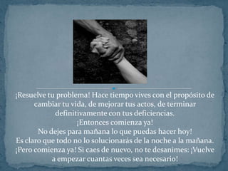 ¡Resuelve tu problema! Hace tiempo vives con el propósito de cambiar tu vida, de mejorar tus actos, de terminar definitivamente con tus deficiencias.¡Entonces comienza ya!No dejes para mañana lo que puedas hacer hoy!Es claro que todo no lo solucionarás de la noche a la mañana. ¡Pero comienza ya! Si caes de nuevo, no te desanimes: ¡Vuelve a empezar cuantas veces sea necesario!