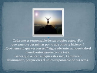 Cada uno es responsable de sus propios actos. ¿Por qué, pues, te desanimas por lo que otros te hicieron?¿Qué tienes tú que ver con eso? Sigue adelante, aunque todo el mundo estuviera en contra tuya.Tienes que vencer, aunque estés solo, Camina sin desanimarte, porque eres el único responsable de tus actos.