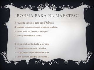 !POEMA PARA EL MAESTRO!
 Cuando vengo al cole por la mañana
 espero impaciente que empiece tu clase,
 pues eres un maestro ejemplar
 y muy enrollado a la vez.
 Eres inteligente, justo y cercano
 y nos ayudas mucho a todos;
 si yo tuviera que darte una nota
 ¡sin duda te pondría un veinte !.
 