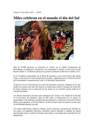 Viernes, 21 de Junio, 2013 - 14h39
Miles celebran en el mundo el día del Sol
Más de 20.000 personas se reunieron el viernes en el célebre monumento de
Stonehenge, en Inglaterra. Localmente, con ceremonias y rituales, se dio inicio el Inti
Raymi Cañari. Y, en Bolivia, decenas de aymaras recibieron el año nuevo andino 5.521.
En el Complejo Arqueológico de la Plaza de Guantug y en el cerro Narrío del cantón
Cañar, se dio inicio al ritual del Inti Raymi Cañari, organizado por la Unión Provincial
de Comunidades Campesinas del Cañar y el Municipio Intercultural.
Al grito de ¡Viva el Inti Raymi! los cerca de doscientos asistentes saludaron al sol que
estaba en el punto más alto; allí alzaron su manos para recibir la energía del Taita Inti.
El ritual continuó con la colocación de las manos en un monolito recién traído de la
Cascada de Juidan.
Las danzas ancestrales iniciaron muy temprano este viernes en la ciudad de Cotacachi
en la provincia de Imbabura. Más de 900 niños y adolescentes de al menos 18
comunidades y de diferentes establecimientos educativos, realizaron la toma de la Plaza
Matriz, para agradecer a la Pacha Mama y al Dios Sol por todas las buenas cosechas que
les ha brindado durante este año.
Con trajes multicolores, zamarros, flautas, churos, pianicas y guitarras que llevaban en
sus manos, los pequeños danzantes entonaban música aborigen y saltaban de alegría
demostrando cómo se realiza los festejos ancestrales y recordando las costumbres de sus
antepasados.
 