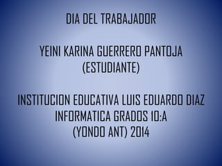 DIA DEL TRABAJADOR
YEINI KARINA GUERRERO PANTOJA
(ESTUDIANTE)
INSTITUCION EDUCATIVA LUIS EDUARDO DIAZ
INFORMATICA GRADOS 10:A
(YONDO ANT) 2014
 