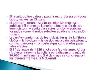 El resultado fue exitoso para la masa obrera en todos lados, menos en Chicago. El Chicago Tribune, según detallan las crónicas, publicó: «El plomo es la mejor alimentación de los huelguistas», y pedía para éstos prisión y trabajos forzados como «l única solución posible a la cuestión social».Los enfrentamientos de los trabajadores de la fábrica McCormik llevaban más de dos meses de agitaciones, con los patrones y rompehuelgas contratados para tales efectos.El 1º de mayo de 1886 el choque fue violento. Al día siguiente intervino la policía para dispersar a más de 50.000 manifestantes. El 4 de mayo se congregaron los obreros frente a la McCormik. 