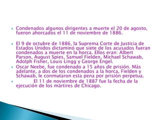 Condenados algunos dirigentes a muerte el 20 de agosto, fueron ahorcados el 11 de noviembre de 1886.El 9 de octubre de 1886, la Suprema Corte de Justicia de Estados Unidos dictaminó que siete de los acusados fueran condenados a muerte en la horca. Ellos eran: Albert Parson, AugustSpies, Samuel Fielden, Michael Schawab, Adolph Fisher, Louis Lingg y George Engel. Oscar Neebe, fue condenado a 15 años de prisión. Más adelante, a dos de los condenados a la horca, Fielden y Schawab, le conmutaron esta pena por prisión perpetua.            El 11 de noviembre de 1887 fue la fecha de la ejecución de los mártires de Chicago.