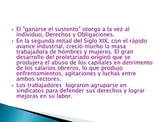 El "ganarse el sustento" otorga a la vez al individuo, Derechos y Obligaciones.En la segunda mitad del Siglo XIX, con el rápido avance industrial, creció mucho la masa trabajadora de hombres y mujeres. El gran desarrollo del proletariado originó que se produjera el abuso de los capitales en detrimento de los salarios obreros, lo que produjo enfrentamientos, agitaciones y luchas entre ambos sectores.Los trabajadores  lograron agruparse en sindicatos para defender sus derechos y lograr mejoras en su labor.