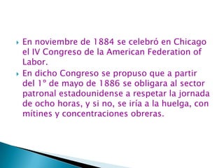 En noviembre de 1884 se celebró en Chicago el IV Congreso de la American Federation of Labor.En dicho Congreso se propuso que a partir del 1º de mayo de 1886 se obligara al sector patronal estadounidense a respetar la jornada de ocho horas, y si no, se iría a la huelga, con mítines y concentraciones obreras.