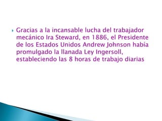 Gracias a la incansable lucha del trabajador mecánico Ira Steward, en 1886, el Presidente de los Estados Unidos Andrew Johnson había promulgado la llanada Ley Ingersoll, estableciendo las 8 horas de trabajo diarias