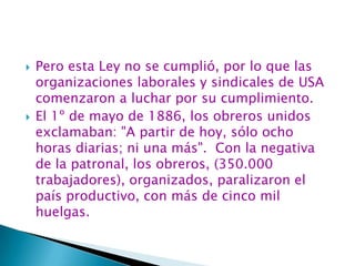 Pero esta Ley no se cumplió, por lo que las organizaciones laborales y sindicales de USA comenzaron a luchar por su cumplimiento.El 1º de mayo de 1886, los obreros unidos exclamaban: "A partir de hoy, sólo ocho horas diarias; ni una más".  Con la negativa de la patronal, los obreros, (350.000 trabajadores), organizados, paralizaron el país productivo, con más de cinco mil huelgas. 