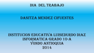 DIA DEL TRABAJO
DANITZA MENDEZ CIFUENTES
INSTITUCION EDUCATIVA LUISEDURDO DIAZ
INFORMATICA GRADO 10-A
YONDO ANTIOQUIA
2014
 