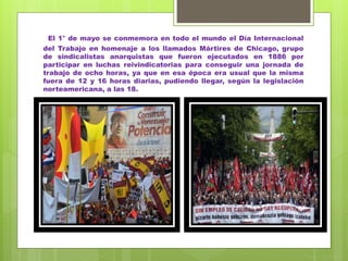 El 1° de mayo se conmemora en todo el mundo el Día Internacional
del Trabajo en homenaje a los llamados Mártires de Chicago, grupo
de sindicalistas anarquistas que fueron ejecutados en 1886 por
participar en luchas reivindicatorias para conseguir una jornada de
trabajo de ocho horas, ya que en esa época era usual que la misma
fuera de 12 y 16 horas diarias, pudiendo llegar, según la legislación
norteamericana, a las 18.
 
