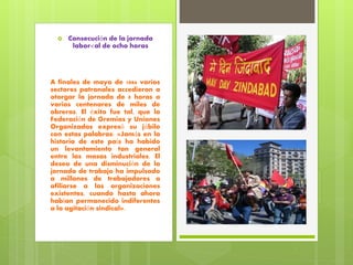  Consecución de la jornada
labor<al de ocho horas
A finales de mayo de 1886 varios
sectores patronales accedieron a
otorgar la jornada de 8 horas a
varios centenares de miles de
obreros. El éxito fue tal, que la
Federación de Gremios y Uniones
Organizadas expresó su júbilo
con estas palabras: «Jamás en la
historia de este país ha habido
un levantamiento tan general
entre las masas industriales. El
deseo de una disminución de la
jornada de trabajo ha impulsado
a millones de trabajadores a
afiliarse a las organizaciones
existentes, cuando hasta ahora
habían permanecido indiferentes
a la agitación sindical».
 