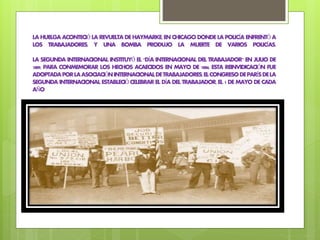 LAHUELGAACONTECIÓLAREVUELTADEHAYMARKE,ENCHICAGODONDELAPOLICÍA ENFRENTÓ A
LOS TRABAJADORES, Y UNA BOMBA PRODUJO LA MUERTE DE VARIOS POLICÍAS.
LA SEGUNDA INTERNACIONAL INSTITUYÓ EL "DÍA INTERNACIONAL DEL TRABAJADOR" EN JULIO DE
1889, PARA CONMEMORAR LOS HECHOS ACAECIDOS EN MAYO DE 1886. ESTA REINVIDICACIÓN FUE
ADOPTADAPORLAASOCIACIÓNINTERNACIONALDETRABAJADORES.ELCONGRESODEPARÍSDELA
SEGUNDA INTERNACIONAL ESTABLECIÓ CELEBRAR EL DÍA DEL TRABAJADOR,EL 1 DE MAYO DE CADA
AÑO
 