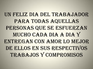 UN FELIZ DIA DEL TRABAJADOR
PARA TODAS AQUELLAS
PERSONAS QUE SE ESFUERZAN
MUCHO CADA DIA A DIA Y
ENTREGAN CON AMOR LO MEJOR
DE ELLOS EN SUS RESPECTIVOS
TRABAJOS Y COMPROMISOS
 