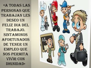 «A TODAS LAS
PERSONAS QUE
TRABAJAN LES
DESEO UN
FELIZ DIA DEL
TRABAJO.
SINTAMONOS
AFORTUNADOS
DE TENER UN
EMPLEO QUE
NOS PERMITA
VIVIR CON
DIGNIDAD»
 