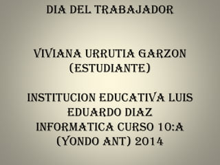 DIA DEL TRABAJADOR
VIVIANA URRUTIA GARZON
(ESTUDIANTE)
INSTITUCION EDUCATIVA LUIS
EDUARDO DIAZ
INFORMATICA CURSO 10:A
(YONDO ANT) 2014
 