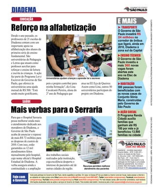DIADEMA
        EDUCAÇÃO
                                                                                                                                           E MAIS




                                                                                                                                                                                     AS PESSOAS ENTREVISTADAS AUTORIZARAM POR ESCRITO O USO DE SUA IMAGEM E DEPOIMENTO
Reforço na alfabetização                                                                                                                     TRANSPORTE
                                                                                                                                           O Governo de São
                                                                                                                                           Paulo investirá R$
Desde o ano passado, os
                                                                                                                                           24 milhões no
professores de 21 escolas de
                                                                                                                                           corredor de ônibus
Diadema contam com um                                                                                                                      que ligará, ainda em
importante apoio na                                                                                                                        2010, Diadema à
alfabetização dos alunos da                                                                                                                zona sul da Capital
primeira série do ensino
fundamental. São                                                                                                                             ENSINO TÉCNICO
universitárias de Pedagogia                                                                                                                O Governo de São
e Letras que atuam como                                                                                                                    Paulo investiu e
professor auxiliar para                                                                                                                    mais 360 novas
reforçar o ensino de leitura                                                                                                               vagas foram
e escrita às crianças. A ação                                                                                                              abertas este
faz parte do Programa Ler e                                                                                                                ano na Etec de
Escrever do Governo de São
                                       Universitárias ajudam crianças a aprender ler e escrever                                            Diadema
Paulo, que oferece às                  pois o projeto contribui para                    atua na EE Eça de Queiroz.                           HABITAÇÃO
universitárias uma ajuda               minha formação”, diz Lina                        Assim como Lina, outros 50                         300 pessoas foram
mensal de R$ 500. “Está                Cavalcanti Pereira, aluna do                     universitários participam do                       beneﬁciadas com
sendo muito gratiﬁcante,               2º ano de Pedagogia que                          projeto em Diadema.                                as novas casas do
                                                                                                                                           Conjunto Sônia
          SAÚDE                                                                                                                            Maria, construídas
                                                                                                                                           pelo Governo de

Mais verbas para o Serraria
                                                                                                                                           São Paulo
                                                                                                                                             AÇÃO SOCIAL
                                                                                                                                           O Programa Renda
Para que o Hospital Serraria




                                                                                                                                                                                     CIDADANIA É MANTER A CIDADE LIMPA. NÃO JOGUE ESTE BOLETIM NO CHÃO
                                                                                                                                           Cidadã auxilia
possa melhorar ainda mais                                                                                                                  famílias que
o atendimento dedicado aos                                                                                                                 ganham até R$
moradores de Diadema, o                                                                                                                    100 por mês e já
Governo de São Paulo                                                                                                                       beneﬁciou 13.900
acaba de anunciar o repasse                                                                                                                famílias na cidade
de mais R$ 72 milhões para
as despesas de custeio de
2010. Com isso, estão
garantidos os 12 mil
                                                                                                                                           Expediente – Jornalista responsável:
atendimentos feitos                                                                                                                        Eduardo Mattos – MTB 13.060 (SP) –
                                                                                                                                           Governo do Estado de São Paulo –
mensalmente pelo hospital,             dos trabalhos sociais                                                                               Av. Morumbi, 4.500 – CEP 05650-905 –
cujo nome oﬁcial é Hospital            realizados pela instituição,                                                                        São Paulo – SP – Fone: (0xx11)
                                                                                                                                           2193-8344 (PABX). Este boletim é uma
Estadual de Diadema. A                 cuja excelência desperta o                                                                          publicação de informação à comunidade,
                                                                                                                                           distribuída gratuitamente. Sua venda é
verba assegura ainda a                 interesse de pacientes até de                       Recursos permitem melhorar                      proibida. Mais informações, notícias e
                                                                                                                                           serviços no site www.saopaulo.sp.gov.br
continuidade e a ampliação             outras cidades da região.                            atendimento dos pacientes

                 Você pode participar do Governo de São Paulo, dando sugestões e opiniões. Em casa, no Acessa SP de sua cidade ou mesmo numa lan house, basta acessar a internet e
 Fale com        se cadastrar em redes sociais como Orkut (www.orkut.com.br/Main#Community?cmm=90814067), Twitter (www.twitter.com/governosp), Facebook (www.facebook.
 o Governo       com/governosp), YouTube (www.youtube.com/governosp) ou Flickr (www.ﬂickr.com/governosp). Por meio desses canais, além de enviar comentários, você receberá
                 informações atualizadas sobre as ações e serviços do Governo do Estado. Para receber este boletim, inscreva-se pelo e-mail saopaulosite@comunicacao.sp.gov.br
 