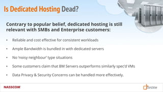 Is Dedicated Hosting Dead?
Contrary to popular belief, dedicated hosting is still
relevant with SMBs and Enterprise customers:
• Reliable and cost effective for consistent workloads
• Ample Bandwidth is bundled in with dedicated servers
• No ‘noisy neighbour’ type situations
• Some customers claim that BM Servers outperforms similarly spec’d VMs
• Data Privacy & Security Concerns can be handled more effectively.
 