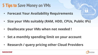 5 Tips to Save Money on VMs
• Forecast Your Availability Requirements
• Size your VMs suitably (RAM, HDD, CPUs, Public IPs)
• Deallocate your VMs when not needed !
• Set a monthly spending limit on your account
• Research / query pricing other Cloud Providers
 