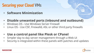 Securing your Cloud VMs
• Software Minimization
• Disable unwanted ports (inbound and outbound)
• Windows OS - Use Windows Server Firewall
• Linux OS - Use CSF, Firewalld, ASL or other third party firewalls
• Use a control panel like Plesk or CPanel
• Simpler day to day server management through a Web UI
• Security is integrated within these panels with patches and updates
 