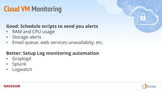 Cloud VM Monitoring
Good: Schedule scripts to send you alerts
• RAM and CPU usage
• Storage alerts
• Email queue, web services unavailabity, etc.
Better: Setup Log monitoring automation
• Graylogd
• Splunk
• Logwatch
 