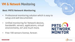 VM & Network Monitoring
Best: PRTG Network Monitoring
• Professional monitoring solution which is easy to
setup and well documented.
• Unified monitoring for Network devices,
bandwidth, servers, applications, virtual
environments, IoT and much more.
• Free 100 sensors license, forever.
 