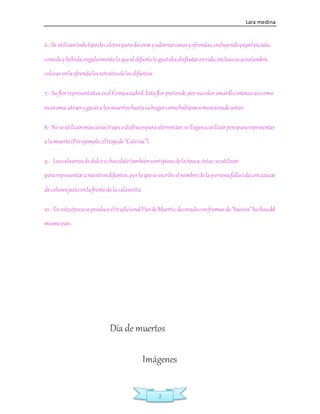 Lara medina
2
6.-Se utilizantodotipodecoloresparadecorar yadornarcasasyofrendas,incluyendopapelpicado,
comidaybebida;regularmenteloquealdifuntole gustabadisfrutarenvida,inclusoseacostumbra
colocarenlaofrendalosretratosdelosdifuntos.
7.- Su florrepresentativaeselCempasúchitl.Estaflorpretende,porsucoloramarillointensoasícomo
suaroma,atraeryguiara losmuertoshastasuhogarcomohabíamosmencionadoantes.
8.- No seutilizanmáscaras,trajesodisfracesparaaterrorizar,selleganautilizarperopararepresentar
a lamuerte(Porejemplo,eltrajede “Catrina”).
9.- Lascalaverasdedulceochocolatetambiénsontípicasdelaépoca,éstas,seutilizan
pararepresentaranuestrosdifuntos,porloqueseescribeelnombredelapersonafallecidaconazúcar
de coloresjustoenlafrentede la calaverita.
10.- Enestaépocaseproduceeltradicional PandeMuerto,decoradoconformasde“huesos”hechasdel
mismopan.
Día de muertos
Imágenes
 